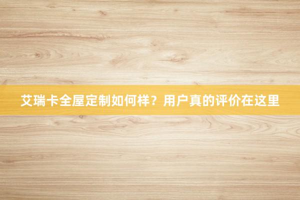 艾瑞卡全屋定制如何样？用户真的评价在这里