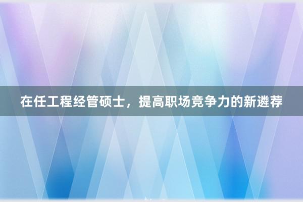 在任工程经管硕士，提高职场竞争力的新遴荐