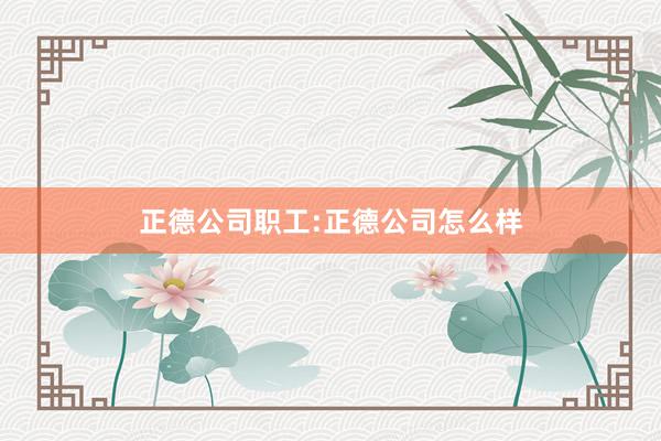 正德公司职工:正德公司怎么样